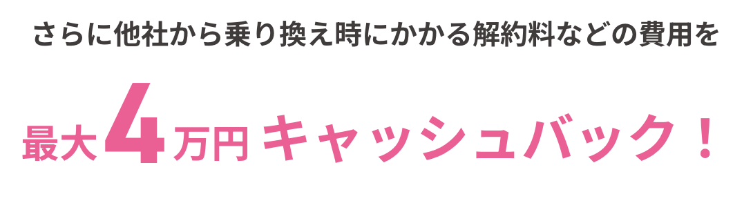 さらに他社から乗り換え時にかかる解約料などの費用を最大4万円 キャッシュバック！