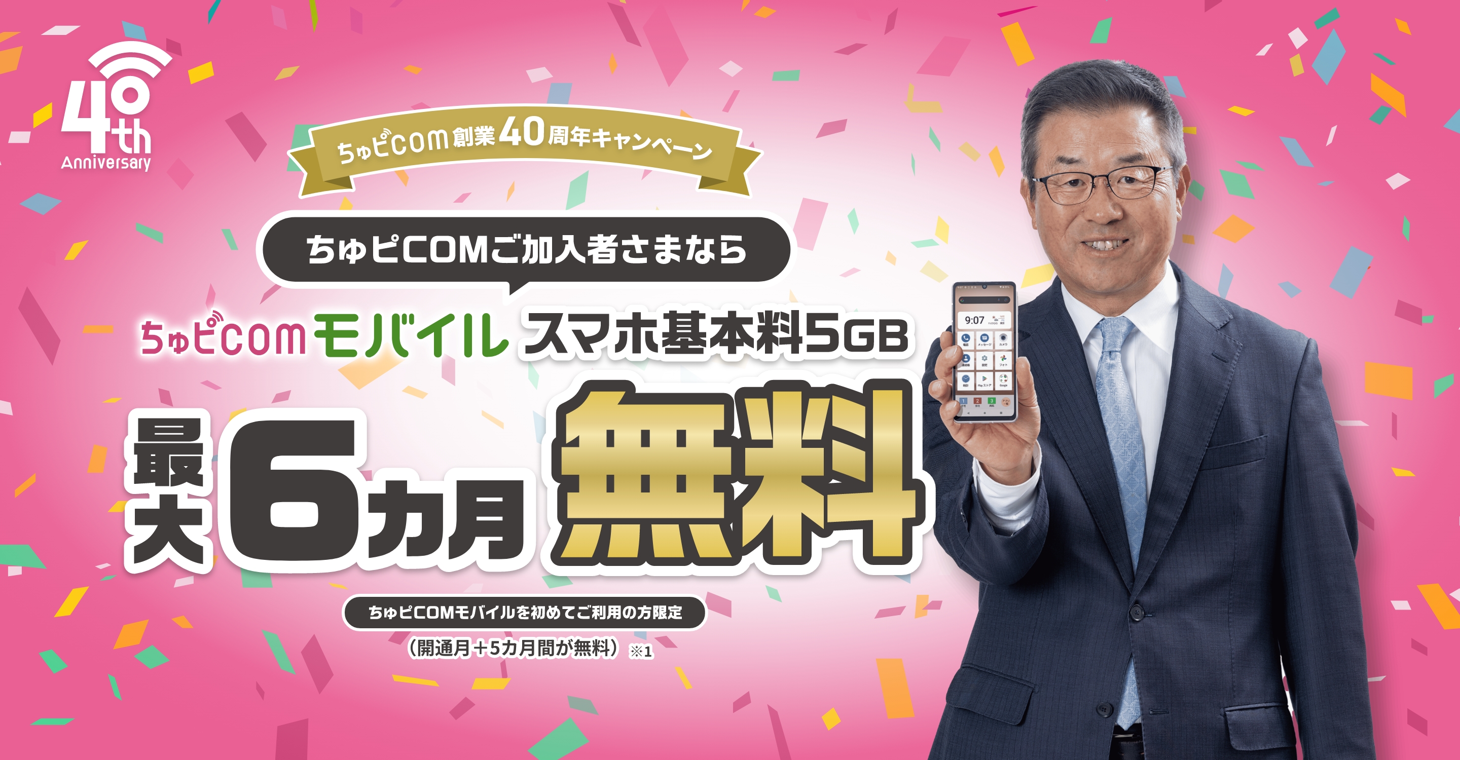 ちゅピCOM創業40周年キャンペーン ちゅピCOMご加入者さまならちゅピCOMモバイルスマホ基本料5GB最大6ヵ月無料 ちゅピCOMモバイルを初めてご利用の方限定（開通月+5ヵ月間が無料）※1