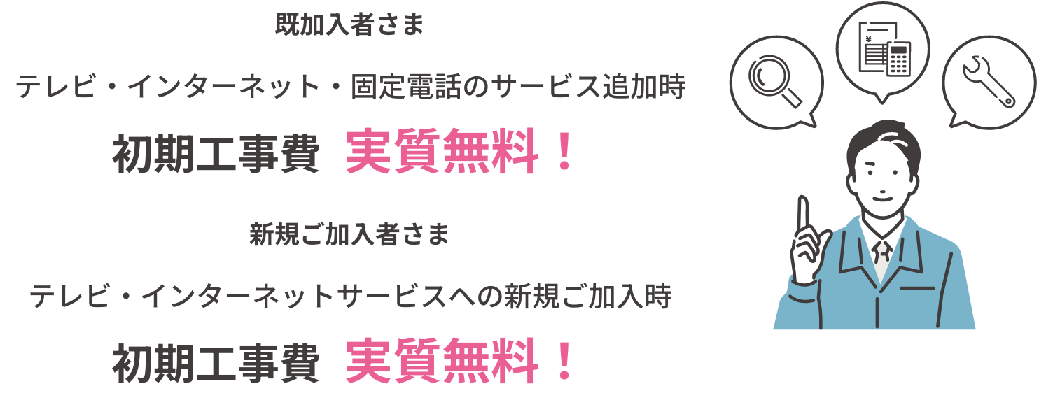 既加入者さま テレビ・インターネット・固定電話のサービス追加時初期工事費  実質無料！ 新規ご加入者さまテレビ・インターネットサービスへの新規ご加入時初期工事費  実質無料！